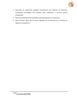    Desarrollar en implementar proyectos empresariales que involucren las diferentes
    herramientas tecnológicas que permitan ganar experiencia a nuestros futuros
    profesionales.
   Renovar periódicamente de practicantes previa capacitación a los ingresantes.
   Otras funciones afines que le fueran asignadas por el Decanato de la Facultad de
    Ingeniería y Arquitectura.




44    Área de Service Desk FIA-DATA
 