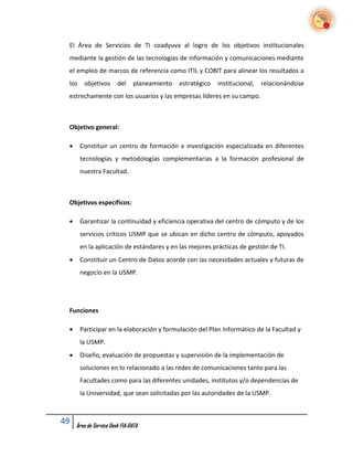 El Área de Servicios de TI coadyuva al logro de los objetivos institucionales
 mediante la gestión de las tecnologías de información y comunicaciones mediante
 el empleo de marcos de referencia como ITIL y COBIT para alinear los resultados a
 los    objetivos       del    planeamiento   estratégico   institucional,   relacionándose
 estrechamente con los usuarios y las empresas líderes en su campo.



 Objetivo general:

      Constituir un centro de formación e investigación especializada en diferentes
       tecnologías y metodologías complementarias a la formación profesional de
       nuestra Facultad.



 Objetivos específicos:

      Garantizar la continuidad y eficiencia operativa del centro de cómputo y de los
       servicios críticos USMP que se ubican en dicho centro de cómputo, apoyados
       en la aplicación de estándares y en las mejores prácticas de gestión de TI.
      Constituir un Centro de Datos acorde con las necesidades actuales y futuras de
       negocio en la USMP.




 Funciones

      Participar en la elaboración y formulación del Plan Informático de la Facultad y
       la USMP.
      Diseño, evaluación de propuestas y supervisión de la implementación de
       soluciones en lo relacionado a las redes de comunicaciones tanto para las
       Facultades como para las diferentes unidades, institutos y/o dependencias de
       la Universidad, que sean solicitadas por las autoridades de la USMP.



49   Área de Service Desk FIA-DATA
 