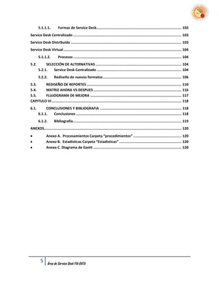 5.1.1.1.         Formas de Service Desk ............................................................................... 103
Service Desk Centralizado ..................................................................................................... 103
Service Desk Distribuido ....................................................................................................... 103
Service Desk Virtual .............................................................................................................. 104
       5.1.1.2.         Procesos ..................................................................................................... 104
5.2.        SELECCIÓN DE ALTERNATIVAS ................................................................................ 104
       5.2.1.   Service Desk Centralizado ............................................................................... 104
       5.2.2.       Rediseño de nuevos formatos ......................................................................... 106
5.3.    REDISEÑO DE REPORTES ........................................................................................ 110
5.4.    MATRIZ AHORA VS DESPUES .................................................................................. 116
5.5.    FLUJOGRAMA DE MEJORA ..................................................................................... 117
CAPITULO VI ......................................................................................................................... 118
6.1.        CONCLUSIONES Y BIBLIOGRAFIA ............................................................................ 118
       6.1.1.  Conclusiones .................................................................................................. 118
       6.1.2.       Bibliografía ..................................................................................................... 119
ANEXOS................................................................................................................................ 120
            Anexo A. Procesamientos Carpeta “procedimientos” ............................................. 120
            Anexo B. Estadísticas Carpeta “Estadísticas” .......................................................... 120
            Anexo C. Diagrama de Gantt .................................................................................. 120




        5     Área de Service Desk FIA-DATA
 