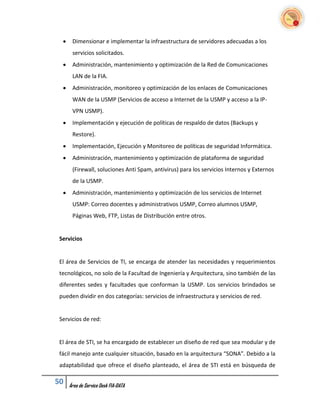     Dimensionar e implementar la infraestructura de servidores adecuadas a los
       servicios solicitados.
      Administración, mantenimiento y optimización de la Red de Comunicaciones
       LAN de la FIA.
      Administración, monitoreo y optimización de los enlaces de Comunicaciones
       WAN de la USMP (Servicios de acceso a Internet de la USMP y acceso a la IP-
       VPN USMP).
      Implementación y ejecución de políticas de respaldo de datos (Backups y
       Restore).
      Implementación, Ejecución y Monitoreo de políticas de seguridad Informática.
      Administración, mantenimiento y optimización de plataforma de seguridad
       (Firewall, soluciones Anti Spam, antivirus) para los servicios Internos y Externos
       de la USMP.
      Administración, mantenimiento y optimización de los servicios de Internet
       USMP: Correo docentes y administrativos USMP, Correo alumnos USMP,
       Páginas Web, FTP, Listas de Distribución entre otros.


 Servicios


 El área de Servicios de TI, se encarga de atender las necesidades y requerimientos
 tecnológicos, no solo de la Facultad de Ingeniería y Arquitectura, sino también de las
 diferentes sedes y facultades que conforman la USMP. Los servicios brindados se
 pueden dividir en dos categorías: servicios de infraestructura y servicios de red.


 Servicios de red:


 El área de STI, se ha encargado de establecer un diseño de red que sea modular y de
 fácil manejo ante cualquier situación, basado en la arquitectura “SONA”. Debido a la
 adaptabilidad que ofrece el diseño planteado, el área de STI está en búsqueda de

50    Área de Service Desk FIA-DATA
 