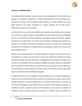 CAPITULO I: INTRODUCCION


Las organizaciones dependen cada vez más de las tecnologías de la información para
alcanzar sus objetivos corporativos. La misión del departamento de tecnologías de la
información es ofrecer servicios fiables, de alta calidad y a un coste aceptable, por lo que
debe incorporar de manera sistemática las mejores prácticas del mercado para la
optimización continua de sus procesos.

La información es un recurso imprescindible para cualquier universidad que quiera ofrecer
a sus clientes una mayor calidad. Las tecnologías de la información ofrecen la posibilidad
de crear una infraestructura única mediante la que capturar, procesar, distribuir, explotar
y almacenar esa información. Se trata de una herramienta estratégica para potenciar la
eficacia de la actividad asistencial, la asimilación y puesta en práctica del conocimiento
derivado de la investigación, y la optimización en el despliegue y consumo de recursos que
esta actividad requiere.

Debida a la gran abundancia de información disponible a usuarios de internet, una de las
necesidades que surgen es la de proveer al usuario de medios para manejar de manera
más efectiva el gran volumen, dinamismo y complejidad de la información. eneralmente el
usuario se ve enfrentado con la necesidad de navegar entre el gran volumen de datos para
buscar y localizar la información que necesita y que le es de importancia. Esto representa
frecuentemente una desorientación del usuario entre los diferentes caminos que puede
seguir un sistema con tantos medios de búsqueda.

La información tiene que ser inteligente. El principal objetivo de los sistemas de gestión de
incidencias es el procesamiento de las consultas y las incidencias de cualquier tipo. Esto se
consigue mediante la correcta clasificación de los niveles de información. En función de
los niveles de habilidad y especialización de sus miembros, estos equipos se agrupan en
unidades de primer, segundo y tercer nivel de soporte. En esta función, la gestión de
incidencias asume el papel particular de mantener el contacto entre los sistemas de



     6   Área de Service Desk FIA-DATA
 