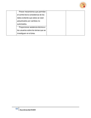 Prever mecanismos que permitan
 el control de la consistencia de los
 datos evitando que estos se vean
 perjudicados por cambios no
 autorizados.
     Proporcionar asistencia técnica a
 los usuarios sobre los temas que se
 investiguen en el área.




60   Área de Service Desk FIA-DATA
 