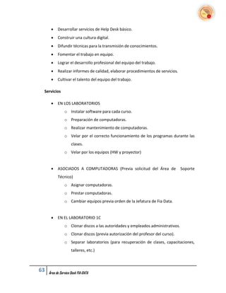     Desarrollar servicios de Help Desk básico.
          Construir una cultura digital.
          Difundir técnicas para la transmisión de conocimientos.
          Fomentar el trabajo en equipo.
          Lograr el desarrollo profesional del equipo del trabajo.
          Realizar informes de calidad, elaborar procedimientos de servicios.
          Cultivar el talento del equipo del trabajo.

 Servicios

          EN LOS LABORATORIOS
                o Instalar software para cada curso.
                o Preparación de computadoras.
                o Realizar mantenimiento de computadoras.
                o Velar por el correcto funcionamiento de los programas durante las
                     clases.
                o Velar por los equipos (HW y proyector)


          ASOCIADOS A COMPUTADORAS (Previa solicitud del Área de                Soporte
           Técnico)
                o Asignar computadoras.
                o Prestar computadoras.
                o Cambiar equipos previa orden de la Jefatura de Fia Data.


          EN EL LABORATORIO 1C
                o Clonar discos a las autoridades y empleados administrativos.
                o Clonar discos (previa autorización del profesor del curso).
                o Separar laboratorios (para recuperación de clases, capacitaciones,
                     talleres, etc.)



63   Área de Service Desk FIA-DATA
 