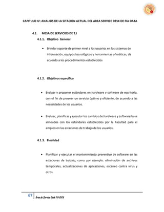 CAPITULO IV: ANALISIS DE LA SITACION ACTUAL DEL AREA SERVICE DESK DE FIA DATA


      4.1.    MESA DE SERVICIOS DE T.I
         4.1.1. Objetivo General

                  Brindar soporte de primer nivel a los usuarios en los sistemas de
                   información, equipos tecnológicos y herramientas ofimáticas, de
                   acuerdo a los procedimientos establecidos




         4.1.2. Objetivos especifico



                 Evaluar y proponer estándares en hardware y software de escritorio,
                  con el fin de proveer un servicio óptimo y eficiente, de acuerdo a las
                  necesidades de los usuarios.


                 Evaluar, planificar y ejecutar los cambios de hardware y software base
                  alineados con los estándares establecidos por la Facultad para el
                  empleo en las estaciones de trabajo de los usuarios.


         4.1.3. Finalidad



                 Planificar y ejecutar el mantenimiento preventivo de software en las
                  estaciones de trabajo, como por ejemplo: eliminación de archivos
                  temporales, actualizaciones de aplicaciones, escaneo contra virus y
                  otros.




   67   Área de Service Desk FIA-DATA
 
