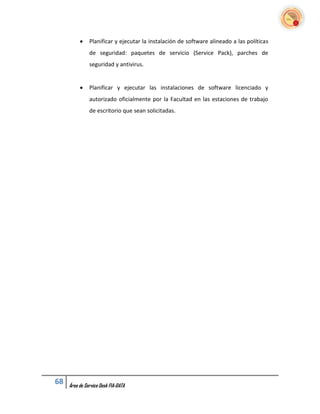     Planificar y ejecutar la instalación de software alineado a las políticas
               de seguridad: paquetes de servicio (Service Pack), parches de
               seguridad y antivirus.


              Planificar y ejecutar las instalaciones de software licenciado y
               autorizado oficialmente por la Facultad en las estaciones de trabajo
               de escritorio que sean solicitadas.




68   Área de Service Desk FIA-DATA
 