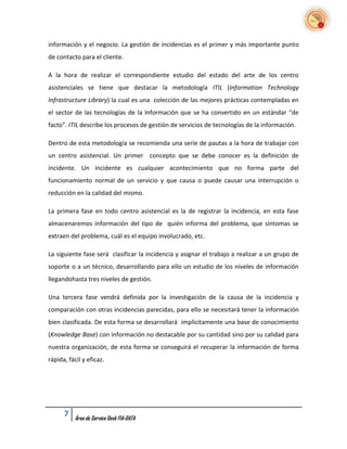 información y el negocio. La gestión de incidencias es el primer y más importante punto
de contacto para el cliente.

A la hora de realizar el correspondiente estudio del estado del arte de los centro
asistenciales se tiene que destacar la metodología ITIL (Information Technology
Infrastructure Library) la cual es una colección de las mejores prácticas contempladas en
el sector de las tecnologías de la Información que se ha convertido en un estándar “de
facto”. ITIL describe los procesos de gestión de servicios de tecnologías de la información.

Dentro de esta metodología se recomienda una serie de pautas a la hora de trabajar con
un centro asistencial. Un primer concepto que se debe conocer es la definición de
incidente. Un incidente es cualquier acontecimiento que no forma parte del
funcionamiento normal de un servicio y que causa o puede causar una interrupción o
reducción en la calidad del mismo.

La primera fase en todo centro asistencial es la de registrar la incidencia, en esta fase
almacenaremos información del tipo de quién informa del problema, que síntomas se
extraen del problema, cuál es el equipo involucrado, etc.

La siguiente fase será clasificar la incidencia y asignar el trabajo a realizar a un grupo de
soporte o a un técnico, desarrollando para ello un estudio de los niveles de información
llegandohasta tres niveles de gestión.

Una tercera fase vendrá definida por la investigación de la causa de la incidencia y
comparación con otras incidencias parecidas, para ello se necesitará tener la información
bien clasificada. De esta forma se desarrollará implícitamente una base de conocimiento
(Knowledge Base) con información no destacable por su cantidad sino por su calidad para
nuestra organización, de esta forma se conseguirá el recuperar la información de forma
rápida, fácil y eficaz.




      7   Área de Service Desk FIA-DATA
 