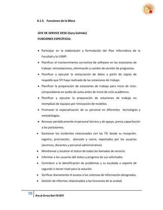 4.1.5. Funciones de la Mesa


       JEFE DE SERVICE DESK (Gary Galindo)
       FUNCIONES ESPECÍFICAS:


        Participar en la elaboración y formulación del Plan Informático de la
           Facultad y la USMP.
        Planificar el mantenimiento correctivo de software en las estaciones de
           trabajo: reinstalaciones, eliminación y cambio de versión de programas.
        Planificar y ejecutar la restauración de datos a partir de copias de
           respaldo que STI haya realizado de las estaciones de trabajo.
        Planificar la preparación de estaciones de trabajo para inicio de ciclo:
           computadoras en podio de aulas antes de inicio de ciclo académico.
        Planificar y ejecutar la preparación de estaciones de trabajo en
           reemplazo de equipos por renovación de modelos.
        Promover la especialización de su personal en diferentes tecnologías y
           metodologías.
        Renovar periódicamente el personal técnico y de apoyo, previa capacitación
           a los postulantes.
          Gestionar los incidentes relacionados con las TIC desde su recepción,
           registro, priorización, atención y cierre; reportados por los usuarios
           (alumnos, docentes y personal administrativo).
          Monitorear y localizar el status de todas las llamadas de servicio.
          Informar a los usuarios del status y progreso de sus solicitudes.
          Contribuir a la identificación de problemas y su escalada a soporte de
           segundo o tercer nivel para la solución.
          Verificar diariamente el acceso a los sistemas de información designadas.
          Gestión de informes relacionados a las funciones de la unidad.



70   Área de Service Desk FIA-DATA
 