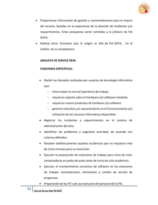     Proporcionar información de gestión y recomendaciones para la mejora
           del servicio, basadas en la experiencia de la atención de incidentes y/o
           requerimientos. Estas propuestas serán remitidas a la jefatura de FIA
           DATA.
          Realizar otras funciones que le asigne el Jefe de FIA DATA,            en el
           ámbito de su competencia


           ANALISTA DE SERVICE DESK

           FUNCIONES ESPECÍFICAS:


              Recibir las llamadas realizadas por usuarios de tecnología informática
               que:
                   -    interrumpan la normal operatoria de trabajo
                   -    requieran soporte sobre el hardware y/o software instalado
                   -    requieran nuevos productos de hardware y/o software
                   -    generen consultas y/o asesoramiento en el funcionamiento y/o
                        utilización de los recursos informáticos disponibles
              Registrar los incidentes y requerimientos en el sistema de
               administración del área.
              Identificar los problemas y asignarles prioridad, de acuerdo con
               criterios definidos.
              Resolver telefónicamente aquellas incidencias que no requieran más
               de cinco minutos para su resolución.
              Ejecutar la preparación de estaciones de trabajo para inicio de ciclo:
               computadoras en podio de aulas antes de inicio de ciclo académico.
              Ejecutar el mantenimiento correctivo de software en las estaciones
               de trabajo: reinstalaciones, eliminación y cambio de versión de
               programas.
              Preparación de las PC’s de uso exclusivo del personal de la FIA.
71   Área de Service Desk FIA-DATA
 