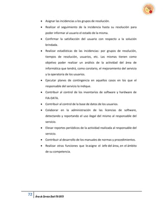     Asignar las incidencias a los grupos de resolución.
              Realizar el seguimiento de la incidencia hasta su resolución para
               poder informar al usuario el estado de la misma.
              Confirmar la satisfacción del usuario con respecto a la solución
               brindada.
              Realizar estadísticas de las incidencias: por grupos de resolución,
               tiempos de resolución, usuarios, etc. Las mismas tienen como
               objetivo poder realizar un análisis de la actividad del área de
               informática que tendrá, como corolario, el mejoramiento del servicio
               y la operatoria de los usuarios.
              Ejecutar planes de contingencia en aquellos casos en los que el
               responsable del servicio lo indique.
              Contribuir al control de los inventarios de software y hardware de
               FIA-DATA.
              Contribuir al control de la base de datos de los usuarios.
              Colaborar en la administración de las licencias de software,
               detectando y reportando el uso ilegal del mismo al responsable del
               servicio.
              Elevar reportes periódicos de la actividad realizada al responsable del
               servicio.
              Contribuir al desarrollo de los manuales de normas y procedimientos.
              Realizar otras funciones que le asigne el Jefe del área, en el ámbito
               de su competencia.




72   Área de Service Desk FIA-DATA
 