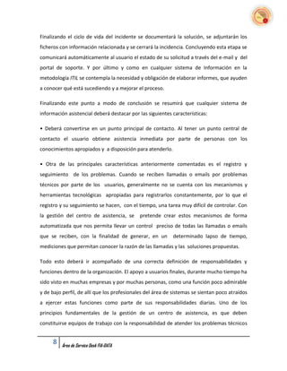 Finalizando el ciclo de vida del incidente se documentará la solución, se adjuntarán los
ficheros con información relacionada y se cerrará la incidencia. Concluyendo esta etapa se
comunicará automáticamente al usuario el estado de su solicitud a través del e-mail y del
portal de soporte. Y por último y como en cualquier sistema de Información en la
metodología ITIL se contempla la necesidad y obligación de elaborar informes, que ayuden
a conocer qué está sucediendo y a mejorar el proceso.

Finalizando este punto a modo de conclusión se resumirá que cualquier sistema de
información asistencial deberá destacar por las siguientes características:

• Deberá convertirse en un punto principal de contacto. Al tener un punto central de
contacto el usuario obtiene asistencia inmediata por parte de personas con los
conocimientos apropiados y a disposición para atenderlo.

• Otra de las principales características anteriormente comentadas es el registro y
seguimiento de los problemas. Cuando se reciben llamadas o emails por problemas
técnicos por parte de los usuarios, generalmente no se cuenta con los mecanismos y
herramientas tecnológicas apropiadas para registrarlos constantemente, por lo que el
registro y su seguimiento se hacen, con el tiempo, una tarea muy difícil de controlar. Con
la gestión del centro de asistencia, se     pretende crear estos mecanismos de forma
automatizada que nos permita llevar un control preciso de todas las llamadas o emails
que se reciben, con la finalidad de generar, en un         determinado lapso de tiempo,
mediciones que permitan conocer la razón de las llamadas y las soluciones propuestas.

Todo esto deberá ir acompañado de una correcta definición de responsabilidades y
funciones dentro de la organización. El apoyo a usuarios finales, durante mucho tiempo ha
sido visto en muchas empresas y por muchas personas, como una función poco admirable
y de bajo perfil, de allí que los profesionales del área de sistemas se sientan poco atraídos
a ejercer estas funciones como parte de sus responsabilidades diarias. Uno de los
principios fundamentales de la gestión de un centro de asistencia, es que deben
constituirse equipos de trabajo con la responsabilidad de atender los problemas técnicos


     8   Área de Service Desk FIA-DATA
 