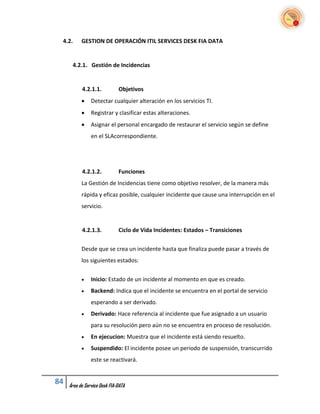 4.2.      GESTION DE OPERACIÓN ITIL SERVICES DESK FIA DATA


      4.2.1. Gestión de Incidencias


           4.2.1.1.           Objetivos
               Detectar cualquier alteración en los servicios TI.
               Registrar y clasificar estas alteraciones.
               Asignar el personal encargado de restaurar el servicio según se define
                en el SLAcorrespondiente.




           4.2.1.2.           Funciones
           La Gestión de Incidencias tiene como objetivo resolver, de la manera más
           rápida y eficaz posible, cualquier incidente que cause una interrupción en el
           servicio.


           4.2.1.3.           Ciclo de Vida Incidentes: Estados – Transiciones


           Desde que se crea un incidente hasta que finaliza puede pasar a través de
           los siguientes estados:


               Inicio: Estado de un incidente al momento en que es creado.
               Backend: Indica que el incidente se encuentra en el portal de servicio
                esperando a ser derivado.
               Derivado: Hace referencia al incidente que fue asignado a un usuario
                para su resolución pero aún no se encuentra en proceso de resolución.
               En ejecucion: Muestra que el incidente está siendo resuelto.
               Suspendido: El incidente posee un periodo de suspensión, transcurrido
                este se reactivará.


84   Área de Service Desk FIA-DATA
 