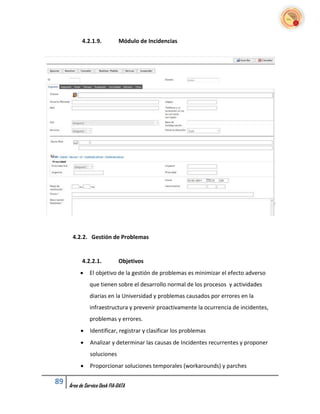 4.2.1.9.           Módulo de Incidencias




      4.2.2. Gestión de Problemas


           4.2.2.1.           Objetivos
              El objetivo de la gestión de problemas es minimizar el efecto adverso
               que tienen sobre el desarrollo normal de los procesos y actividades
               diarias en la Universidad y problemas causados por errores en la
               infraestructura y prevenir proactivamente la ocurrencia de incidentes,
               problemas y errores.
              Identificar, registrar y clasificar los problemas
              Analizar y determinar las causas de Incidentes recurrentes y proponer
               soluciones
              Proporcionar soluciones temporales (workarounds) y parches

89   Área de Service Desk FIA-DATA
 