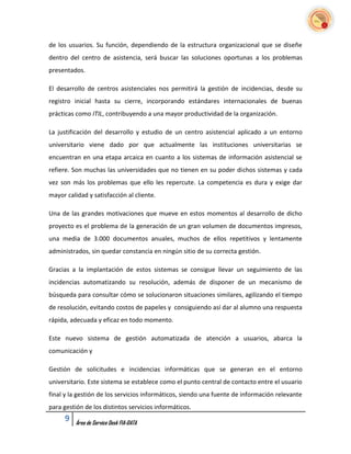 de los usuarios. Su función, dependiendo de la estructura organizacional que se diseñe
dentro del centro de asistencia, será buscar las soluciones oportunas a los problemas
presentados.

El desarrollo de centros asistenciales nos permitirá la gestión de incidencias, desde su
registro inicial hasta su cierre, incorporando estándares internacionales de buenas
prácticas como ITIL, contribuyendo a una mayor productividad de la organización.

La justificación del desarrollo y estudio de un centro asistencial aplicado a un entorno
universitario viene dado por que actualmente las instituciones universitarias se
encuentran en una etapa arcaica en cuanto a los sistemas de información asistencial se
refiere. Son muchas las universidades que no tienen en su poder dichos sistemas y cada
vez son más los problemas que ello les repercute. La competencia es dura y exige dar
mayor calidad y satisfacción al cliente.

Una de las grandes motivaciones que mueve en estos momentos al desarrollo de dicho
proyecto es el problema de la generación de un gran volumen de documentos impresos,
una media de 3.000 documentos anuales, muchos de ellos repetitivos y lentamente
administrados, sin quedar constancia en ningún sitio de su correcta gestión.

Gracias a la implantación de estos sistemas se consigue llevar un seguimiento de las
incidencias automatizando su resolución, además de disponer de un mecanismo de
búsqueda para consultar cómo se solucionaron situaciones similares, agilizando el tiempo
de resolución, evitando costos de papeles y consiguiendo así dar al alumno una respuesta
rápida, adecuada y eficaz en todo momento.

Este nuevo sistema de gestión automatizada de atención a usuarios, abarca la
comunicación y

Gestión de solicitudes e incidencias informáticas que se generan en el entorno
universitario. Este sistema se establece como el punto central de contacto entre el usuario
final y la gestión de los servicios informáticos, siendo una fuente de información relevante
para gestión de los distintos servicios informáticos.
      9   Área de Service Desk FIA-DATA
 