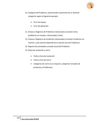 10. Categoría del Problema, seleccionado usualmente de un árbol de
                categorías según el siguiente ejemplo:


                        Error de equipo
                        Error de aplicación.


           11. Enlaces a Registros de Problemas relacionados (si existen otros
                problemas sin resolver, relacionados a éste)
           12. Enlaces a Registros de Incidentes relacionados (si existen Incidentes sin
                resolver, cuya solución depende de la solución de este Problema)
           13. Registro de actividades y estado actual del Problema
           14. Datos de resolución y cierre


                        Fecha y hora de resolución
                        Fecha y hora de cierre
                        Categorías de cierre (si se requiere, categorías revisadas de
                         productos y Problemas).




94   Área de Service Desk FIA-DATA
 