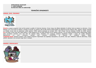 6.Razvijanje zavisnosti
7. Lažni prijatelji
8.Internet ništa ne zaboravlja
TEHNIČKE OPASNOSTI
VIRUSI, CRVI, TROJANCI
Virusi su opasni programi koji se šire putem e-pošte ili Internet stranica. Virusi mogu da oštete datoteke ili softver koji se nalaze na računaru. Virus
Melissa, prvi virus koji se nalazio u prilogu e-poruke, je izazavo više od 80 miliona dolara štete od njegovog prvog izdanja 1991. godine. Danas, postoje
na hiljade virusa koji se pojavljuju svake godine. 1990. godine postojalo je između 200 i 500 virusa; broj je dostigao 50.000 do 2000. godine.
Crv je sličan virusu koji sam sebe kopira u više kopija,ali mu ne treba domaćin da bi zarazio računar. Crvi se često prenose putem elektronske pošte.
Iako prvobitna namena crva nije bila da napravi štetu, današnji crvi uzrokuju obziljna zagušenja mreža i mogu da unište datoteke.
Najrazorniji crv svih vremena, poznat pod imenom ILOVEYOU, je izazvao 87 milijardi dolara štete.
Trojanski konji, odnosno trojanci, jesu opasni programi napravljeni da izgledaju bezopasno, na primer, kao igra. Međutim, kada se aktiviraju, mogu
oštetiti datoteke a da korisnik toga nije ni svestan
HAKERI I PROVALNICI
 