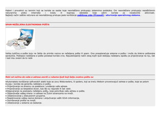 Hakeri i provalnici su termini koji se koriste za osobe koje neovlašćeno pristupaju sistemima podataka. Oni neovlašćeno pristupaju nezaštićenim
računarima preko Interneta i kradu ili kopiraju datoteke koje zatim koriste za nezakonite aktivnosti.
Najbolji način zaštite računara od neovlašćenog pristupa jeste korišćenje zaštitnog zida (Firewall) i ažuriranje operativnog sistema..
SPAM-NEŽELJENA ELEKTRONSKA POŠTA
Velika količina e-pošte koju ne želite da primite naziva se neželjena pošta ili spam. Ona preopterećuje sisteme e-pošte i može da blokira poštanske
sandučiće. Pošiljaoci neželjene e-pošte ponekad koriste crve. Najuobičajeniji način zbog kojih ljudi dobijaju neželjenu epoštu je prijavljivanje na nju, čak
i kad nisu svesni da to rade
Neki od načina da vaša e-adresa završi u rukama ljudi koji šalju ovakvu poštu su
•Automatsko korišćenje softverskih alatki koje se zovu Webcrawlers, ili spiders, koji se kreću Webom proveravajući adrese e-pošte, koje se potom
čuvaju i koriste da generišu neželjenu e-poštu.
• Prijavljivanje na stranicu za posetioce i unošenje vaše adrese.
• Prijavljivanje za besplatne stvari, kao što su nagrade ili čak vesti.
•Odgovaranje na postojeću neželjenu poštu, koja potvrđuje vašu adresu e-pošte.
• Objavljivalje vašeg imena i e-adrese na Žutim stranicama na mreži.
• Učestovovanje u diskusionim grupama.
• Registrovanje vašeg naziva domena i uključivanje vaših ličnih informacija.
• Dovršavanje profila na mreži.
• Učestovanje u sobama za ćaskanje.
 