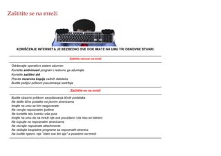 Zaštitite se na mreži
KORIŠĆENJE INTERNETA JE BEZBEDNO SVE DOK IMATE NA UMU TRI OSNOVNE STVARI:
Zaštitite računar na mreži
Održavajte operativni sistem ažurnim
Koristite antivirusni program i redovno ga ažurirajte
Koristite zaštitni zid
Pravite rezervne kopije važnih datoteka
Budite pažljivi prilikom preuzimanja sadržaja
Zaštitite se na mreži
Budite obazrivi prilikom saopštavanja ličnih podataka
Ne delite lične podatke na javnim stranicama
Imajte na umu sa kim razgovarate
Ne verujte nepoznatim ljudima
Ne koristite istu lozinku više puta
Imajte na umu da na mreži nije sve pouzdano i da nisu svi iskreni
Ne kupujte na nepoznatim stranicama
Ne otvrajte nepoznate attachmente
Ne skidajte besplatne programe sa nepoznatih stranica
Ne budite njaivni, nije "zlato sve što sija" a posebno na mreži
 