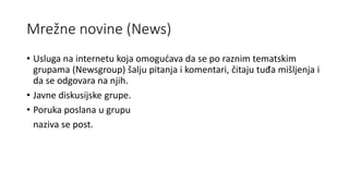 Mrežne novine (News)
• Usluga na internetu koja omogućava da se po raznim tematskim
grupama (Newsgroup) šalju pitanja i komentari, čitaju tuđa mišljenja i
da se odgovara na njih.
• Javne diskusijske grupe.
• Poruka poslana u grupu
naziva se post.
 
