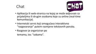 Chat
• Aplikacija ili web-stranica na kojoj se može dopisivati sa
prijateljima ili drugim osobama koje su online (real-time
komunikacija).
• Internetski servis koji omogućava interaktivno
“razgovaranje” putem razmjene tekstovnih poruka.
• Razgovor je organiziran po
temama, tzv. “sobama”.
 
