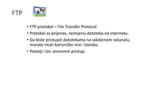 FTP
• FTP protokol – File Transfer Protocol
• Protokol za prijenos, razmjenu datoteka na internetu.
• Da biste pristupili datotekama na udaljenom računalu,
morate imati korisničko ime i lozinku.
• Postoji i tzv. anonimni pristup.
 