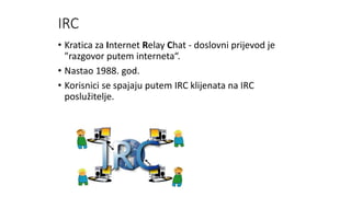 IRC
• Kratica za Internet Relay Chat - doslovni prijevod je
"razgovor putem interneta“.
• Nastao 1988. god.
• Korisnici se spajaju putem IRC klijenata na IRC
poslužitelje.
 