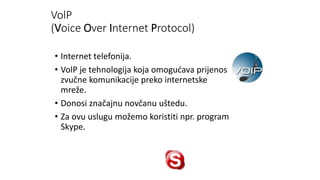 VolP
(Voice Over Internet Protocol)
• Internet telefonija.
• VolP je tehnologija koja omogućava prijenos
zvučne komunikacije preko internetske
mreže.
• Donosi značajnu novčanu uštedu.
• Za ovu uslugu možemo koristiti npr. program
Skype.
 