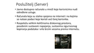 Poslužitelj (Server)
• Javno dostupno računalo u mreži koje korisnicima nudi
određene usluge.
• Računala koja su stalno spojena na internet i na kojima
se nalaze podaci koje koristi veći broj korisnika.
• Raspolažu velikim količinama diskovnog prostora,
posebnim sustavom napajanja, sustavima sigurnosnog
kopiranja podataka i vrlo brzim vezama prema internetu.
 
