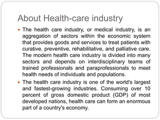 About Health-care industry
 The health care industry, or medical industry, is an
aggregation of sectors within the economic system
that provides goods and services to treat patients with
curative, preventive, rehabilitative, and palliative care.
The modern health care industry is divided into many
sectors and depends on interdisciplinary teams of
trained professionals and paraprofessionals to meet
health needs of individuals and populations.
 The health care industry is one of the world's largest
and fastest-growing industries. Consuming over 10
percent of gross domestic product (GDP) of most
developed nations, health care can form an enormous
part of a country's economy.
 