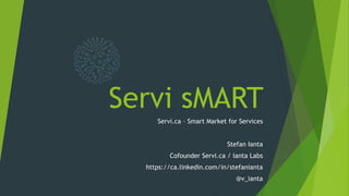 Servi sMART
Servi.ca – Smart Market for Services
Stefan Ianta
Cofounder Servi.ca / Ianta Labs
https://ca.linkedin.com/in/stefanianta
@v_ianta
 