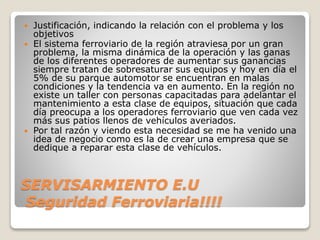 SERVISARMIENTO E.U
Seguridad Ferroviaria!!!!
 Justificación, indicando la relación con el problema y los
objetivos
 El sistema ferroviario de la región atraviesa por un gran
problema, la misma dinámica de la operación y las ganas
de los diferentes operadores de aumentar sus ganancias
siempre tratan de sobresaturar sus equipos y hoy en día el
5% de su parque automotor se encuentran en malas
condiciones y la tendencia va en aumento. En la región no
existe un taller con personas capacitadas para adelantar el
mantenimiento a esta clase de equipos, situación que cada
día preocupa a los operadores ferroviario que ven cada vez
más sus patios llenos de vehículos averiados.
 Por tal razón y viendo esta necesidad se me ha venido una
idea de negocio como es la de crear una empresa que se
dedique a reparar esta clase de vehículos.
 