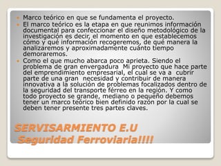 SERVISARMIENTO E.U
Seguridad Ferroviaria!!!!
 Marco teórico en que se fundamenta el proyecto.
 El marco teórico es la etapa en que reunimos información
documental para confeccionar el diseño metodológico de la
investigación es decir, el momento en que establecemos
cómo y qué información recogeremos, de qué manera la
analizaremos y aproximadamente cuánto tiempo
demoraremos.
 Como el que mucho abarca poco aprieta. Siendo el
problema de gran envergadura Mi proyecto que hace parte
del emprendimiento empresarial, el cual se va a cubrir
parte de una gran necesidad y contribuir de manera
innovativa a la solución de problemas focalizados dentro de
la seguridad del transporte férreo en la región. Y como
todo proyecto se grande, mediano o pequeño debemos
tener un marco teórico bien definido razón por la cual se
deben tener presente tres partes claves.
 