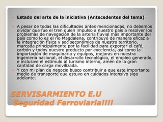 SERVISARMIENTO E.U
Seguridad Ferroviaria!!!!
 Estado del arte de la iniciativa (Antecedentes del tema)
 A pesar de todas las dificultades antes mencionadas, no debemos
olvidar que fue el tren quien impulso a nuestro país a resolver los
problemas de navegación de la arteria fluvial más importante del
país como lo es el rio Magdalena, contribuyó de manera eficaz a
la integración física y socioeconómica de nuestro territorio,
marcada principalmente por la facilidad para exportar el café,
carbón y todos nuestro producto por excelencia, así como la
importación de maquinaria y equipos, mejoras en nuestra
ingeniería nacional, el desarrollo tecnológico, el empleo generado,
e inclusive el estímulo al turismo interno, amén de la gran
cantidad de carga movilizada.
 Y con mi plan de negocio busco contribuir a que este importante
medio de transporte que estuvo en cuidados intensivo siga
adelante.
 