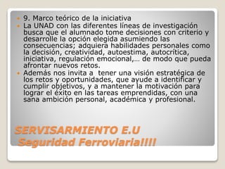 SERVISARMIENTO E.U
Seguridad Ferroviaria!!!!
 9. Marco teórico de la iniciativa
 La UNAD con las diferentes líneas de investigación
busca que el alumnado tome decisiones con criterio y
desarrolle la opción elegida asumiendo las
consecuencias; adquiera habilidades personales como
la decisión, creatividad, autoestima, autocrítica,
iniciativa, regulación emocional,… de modo que pueda
afrontar nuevos retos.
 Además nos invita a tener una visión estratégica de
los retos y oportunidades, que ayude a identificar y
cumplir objetivos, y a mantener la motivación para
lograr el éxito en las tareas emprendidas, con una
sana ambición personal, académica y profesional.
 