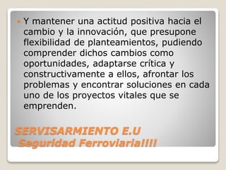 SERVISARMIENTO E.U
Seguridad Ferroviaria!!!!
 Y mantener una actitud positiva hacia el
cambio y la innovación, que presupone
flexibilidad de planteamientos, pudiendo
comprender dichos cambios como
oportunidades, adaptarse crítica y
constructivamente a ellos, afrontar los
problemas y encontrar soluciones en cada
uno de los proyectos vitales que se
emprenden.
 