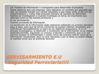 SERVISARMIENTO E.U
Seguridad Ferroviaria!!!!
 10. Fuentes de información Y cronograma para desarrollar el proyecto
 Todos sabemos que una empresa para adjudicar un contrato por pequeño que
sea, se necesita cumplir con ciertos requisitos y que mejor estar al día con los
requerimientos y Como todo proyecto siempre se necesita de diferentes
fuentes de investigación y Cuando investigas un tema, es importante que
distingas entre a) las fuentes primarias y
 b) las secundarias.
 Fuentes primarias de información
 La recolección de la información debe realizarse utilizando un proceso planeado
paso a paso, para que de forma coherente se puedan obtener resultados que
contribuyan favorablemente al logro de los objetivos propuestos. Si en el
proceso investigativo, la obtención y recolección de la información no se realiza
sistemáticamente, siguiendo un proceso ordenado y coherente, que a su vez
permita evaluar la confiabilidad y validez tanto del proceso mismo como de la
información recolectada, ésta no será relevante y por lo tanto no podrá reflejar
la realidad social que se pretende describir
 
