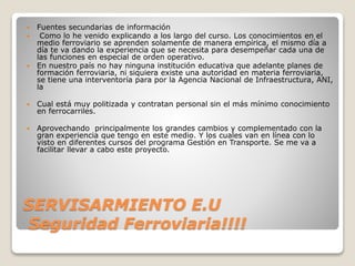 SERVISARMIENTO E.U
Seguridad Ferroviaria!!!!
 Fuentes secundarias de información
 Como lo he venido explicando a los largo del curso. Los conocimientos en el
medio ferroviario se aprenden solamente de manera empírica, el mismo día a
día te va dando la experiencia que se necesita para desempeñar cada una de
las funciones en especial de orden operativo.
 En nuestro país no hay ninguna institución educativa que adelante planes de
formación ferroviaria, ni siquiera existe una autoridad en materia ferroviaria,
se tiene una interventoría para por la Agencia Nacional de Infraestructura, ANI,
la
 Cual está muy politizada y contratan personal sin el más mínimo conocimiento
en ferrocarriles.
 Aprovechando principalmente los grandes cambios y complementado con la
gran experiencia que tengo en este medio. Y los cuales van en línea con lo
visto en diferentes cursos del programa Gestión en Transporte. Se me va a
facilitar llevar a cabo este proyecto.
 
