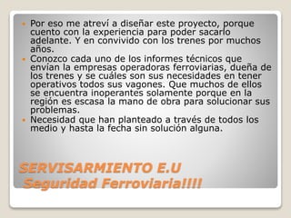 SERVISARMIENTO E.U
Seguridad Ferroviaria!!!!
 Por eso me atreví a diseñar este proyecto, porque
cuento con la experiencia para poder sacarlo
adelante. Y en convivido con los trenes por muchos
años.
 Conozco cada uno de los informes técnicos que
envían la empresas operadoras ferroviarias, dueña de
los trenes y se cuáles son sus necesidades en tener
operativos todos sus vagones. Que muchos de ellos
se encuentra inoperantes solamente porque en la
región es escasa la mano de obra para solucionar sus
problemas.
 Necesidad que han planteado a través de todos los
medio y hasta la fecha sin solución alguna.
 