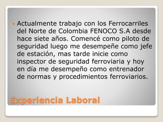 Experiencia Laboral
 Actualmente trabajo con los Ferrocarriles
del Norte de Colombia FENOCO S.A desde
hace siete años. Comencé como piloto de
seguridad luego me desempeñe como jefe
de estación, mas tarde inicie como
inspector de seguridad ferroviaria y hoy
en día me desempeño como entrenador
de normas y procedimientos ferroviarios.
 