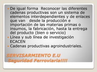 SERVISARMIENTO E.U
Seguridad Ferroviaria!!!!
 De igual forma Reconocer las diferentes
cadenas productivas son un sistema de
elementos interdependientes y de enlaces
que van desde la producción e
importación de las materias primas o
insumos, la fabricación, hasta la entrega
del producto (bien o servicio)
 Línea y sub línea de investigación
ECACEN
 Cadenas productivas agroindustriales.
 