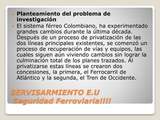 SERVISARMIENTO E.U
Seguridad Ferroviaria!!!!
 Planteamiento del problema de
investigación
 El sistema férreo Colombiano, ha experimentado
grandes cambios durante la última década.
Después de un proceso de privatización de las
dos líneas principales existentes, se comenzó un
proceso de recuperación de vías y equipos, las
cuales siguen aún viviendo cambios sin lograr la
culminación total de los planes trazados. Al
privatizarse estas líneas se crearon dos
concesiones, la primera, el Ferrocarril de
Atlántico y la segunda, el Tren de Occidente.
 