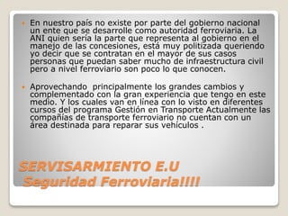SERVISARMIENTO E.U
Seguridad Ferroviaria!!!!
 En nuestro país no existe por parte del gobierno nacional
un ente que se desarrolle como autoridad ferroviaria. La
ANI quien sería la parte que representa al gobierno en el
manejo de las concesiones, está muy politizada queriendo
yo decir que se contratan en el mayor de sus casos
personas que puedan saber mucho de infraestructura civil
pero a nivel ferroviario son poco lo que conocen.
 Aprovechando principalmente los grandes cambios y
complementado con la gran experiencia que tengo en este
medio. Y los cuales van en línea con lo visto en diferentes
cursos del programa Gestión en Transporte Actualmente las
compañías de transporte ferroviario no cuentan con un
área destinada para reparar sus vehículos .
 
