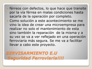 SERVISARMIENTO E.U
Seguridad Ferroviaria!!!!
 férreos con defectos, lo que hace que transite
por la vía férrea en malas condiciones hasta
sacarla de la operación por completo.
 Como solución a este acontecimiento se me
vino la idea de crear una microempresa para
realizar no solo el mantenimiento de esta
sino también la reparación de la misma y a
su vez se va a ver reflejado en una operación
ferroviaria más segura. Se me va a facilitar
llevar a cabo este proyecto.
 