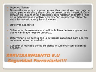 SERVISARMIENTO E.U
Seguridad Ferroviaria!!!!
 Objetivo General
 Desarrollar cada paso a paso de una idea que sirva como guía de
apoyo para el diseño y desarrollo de proyectos de investigación y
señalar los lineamientos necesarios para redactar el informe final
de la actividad investigativa y así diseñar un proceso coherente
entre las necesidades y las soluciones.
 Objetivos Específico
 Seleccionar de manera clara cuál es la línea de investigación en
que encaminado nuestro proyecto.
 Determinar si se cuenta con la suficiente capacidad para abarcar
cada una de las necesidades.
 Conocer el mercado donde se piensa incursionar con el plan de
negocios
 