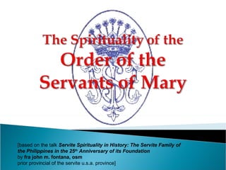 [based on the talk  Servite Spirituality in History: The Servite Family of  the Philippines in the 25 th  Anniversary of its Foundation  by  fra john m. fontana, osm  prior provincial of the servite u.s.a. province] 