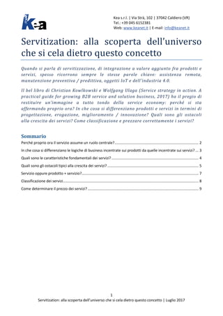 Kea s.r.l. | Via Strà, 102 | 37042 Caldiero (VR)
Tel.: +39 045 6152381
Web: www.keanet.it | E-mail: info@keanet.it
1
Servitization: alla scoperta dell’universo che si cela dietro questo concetto | Luglio 2017
Servitization: alla scoperta dell’universo
che si cela dietro questo concetto
Quando si parla di servitizzazione, di integrazione a valore aggiunto fra prodotti e
servizi, spesso ricorrono sempre le stesse parole chiave: assistenza remota,
manutenzione preventiva / predittiva, oggetti IoT e dell’industria 4.0.
Il bel libro di Christian Kowlkowski e Wolfgang Ulaga (Service strategy in action. A
practical guide for growing B2B service and solution business, 2017) ha il pregio di
restituire un’immagine a tutto tondo della service economy: perché si sta
affermando proprio ora? In che cosa si differenziano prodotti e servizi in termini di
progettazione, erogazione, miglioramento / innovazione? Quali sono gli ostacoli
alla crescita dei servizi? Come classificazione e prezzare correttamente i servizi?
Sommario
Perché proprio ora il servizio assume un ruolo centrale?................................................................................. 2
In che cosa si differenziano le logiche di business incentrate sui prodotti da quelle incentrate sui servizi? ... 3
Quali sono le caratteristiche fondamentali dei servizi? .................................................................................... 4
Quali sono gli ostacoli tipici alla crescita dei servizi? ........................................................................................ 5
Servizio oppure prodotto + servizio?................................................................................................................. 7
Classificazione dei servizi................................................................................................................................... 8
Come determinare il prezzo dei servizi? ........................................................................................................... 9
 