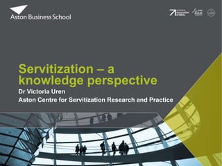 Dr Victoria Uren
Aston Centre for Servitization Research and Practice
Servitization – a
knowledge perspective
 