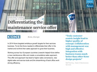 Differentiating the
In 2014 Kone targeted ambitious growth targets for their services
business. To do this Kone needed to differentiate their offer in the
market and re-think their sales approach to grow their business.
Working across four European countries Livework helped Kone define
a new maintenance offer and create a consultative sales approach.
This offer and approach has lead to higher sales conversions, new
digital sales and service tools and the streamlining of back office work
driving efficiency.
“Truly customer
centric insight lead to
higher quality of
concept. Collaboration
with management was
high and effective
Integration with
business teams much
better than other Kone
design projects”
Ralf Thierling , Head of Maintenance
Services
Kone, Europe
maintenance service offer
 