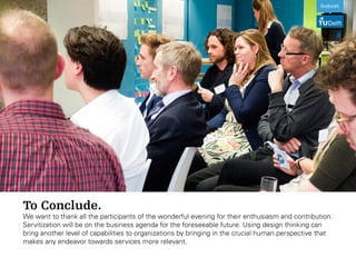 To Conclude.
We want to thank all the participants of the wonderful evening for their enthusiasm and contribution.
Servitization will be on the business agenda for the foreseeable future. Using design thinking can
bring another level of capabilities to organizations by bringing in the crucial human perspective that
makes any endeavor towards services more relevant.
 