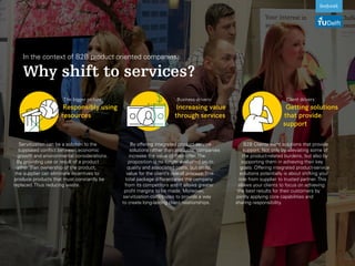 In the context of B2B product oriented companies:
Why shift to services?
The bigger picture:
Responsibly using
resources
Business drivers:
Increasing value
through services
Client drivers:
Getting solutions
that provide
support
B2B Clients want solutions that provide
support. Not only by alleviating some of
the product-related burdens, but also by
supporting them in achieving their key
goals. Offering integrated product-service
solutions potentially is about shifting your
role from supplier to trusted partner. This
allows your clients to focus on achieving
the best results for their customers by
jointly applying core capabilities and
sharing responsibility.
By offering integrated product-service
solutions rather than products, companies
increase the value of their offer. The
proposition is no longer evaluated on its
quality and associated costs, but on its
value for the client’s overall process. This
total package differentiates the company
from its competitors and it allows greater
profit margins to be made. Moreover,
servitization contributes to provide a way
to create long-lasting client relationships.
Servitization can be a solution to the
supposed conflict between economic
growth and environmental considerations.
By providing use or result of a product
rather than ownership of the product,
the supplier can eliminate incentives to
produce products that must constantly be
replaced. Thus reducing waste.
 