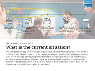 Before deciding where to shift to...
What is the current situation?
Pure Services
Clients pay for the
expertise of a service
provider (no products)
Result Oriented Services
Clients pay for the result
of a product (or of a
combination of products)
Use Oriented Services
Clients pay for the (best)
use of a product
Possession Oriented
Services
Clients pay for a product
that lasts as long as
possible
Pure Products
Clients pay for a product
The attendees from B2B product focused companies all indicated that the majority of their portfolio
could be plotted around pure products and possession oriented services. The use oriented services
were mostly trainings. Some participants indicated that their portfolio included services that could
be considered result oriented. However, these are accompanied by extensive contracts causing
the risks and burdens to remain with the client. Therefore it is questionable whether these type of
offerings are truly a shift from product to client focus.
 
